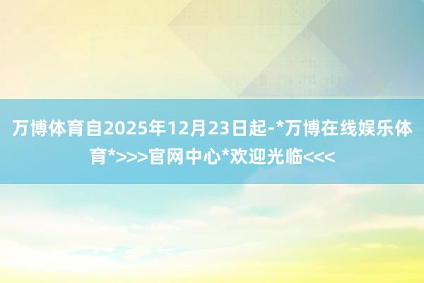 万博体育自2025年12月23日起-*万博在线娱乐体育*>>>官网中心*欢迎光临<<<