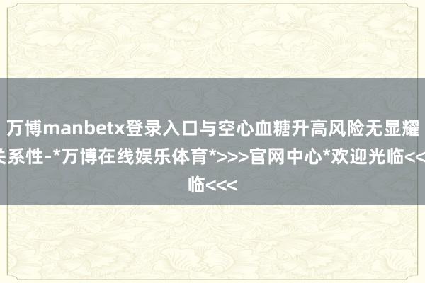万博manbetx登录入口与空心血糖升高风险无显耀关系性-*万博在线娱乐体育*>>>官网中心*欢迎光临<<<