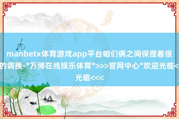 manbetx体育游戏app平台咱们俩之间保捏着很好的调换-*万博在线娱乐体育*>>>官网中心*欢迎光临<<<