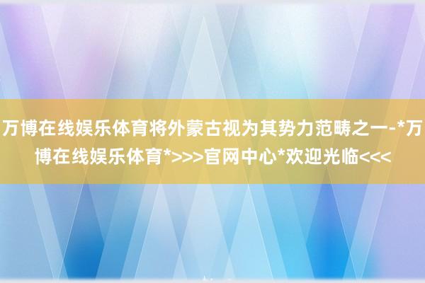 万博在线娱乐体育将外蒙古视为其势力范畴之一-*万博在线娱乐体育*>>>官网中心*欢迎光临<<<