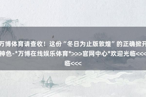 万博体育请查收！这份“冬日为止版敦煌”的正确掀开神色-*万博在线娱乐体育*>>>官网中心*欢迎光临<<<