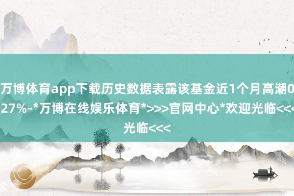 万博体育app下载历史数据表露该基金近1个月高潮0.27%-*万博在线娱乐体育*>>>官网中心*欢迎光临<<<