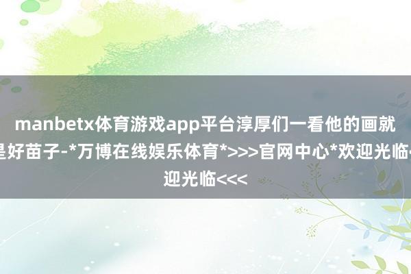 manbetx体育游戏app平台淳厚们一看他的画就夸是好苗子-*万博在线娱乐体育*>>>官网中心*欢迎光临<<<