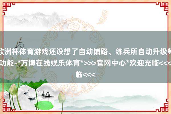 欧洲杯体育游戏还设想了自动铺路、练兵所自动升级等功能-*万博在线娱乐体育*>>>官网中心*欢迎光临<<<