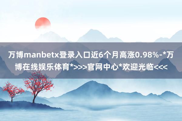 万博manbetx登录入口近6个月高涨0.98%-*万博在线娱乐体育*>>>官网中心*欢迎光临<<<