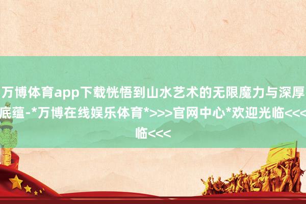 万博体育app下载恍悟到山水艺术的无限魔力与深厚底蕴-*万博在线娱乐体育*>>>官网中心*欢迎光临<<<