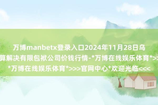 万博manbetx登录入口2024年11月28日乌鲁木都北园春果业盘算推算解决有限包袱公司价钱行情-*万博在线娱乐体育*>>>官网中心*欢迎光临<<<