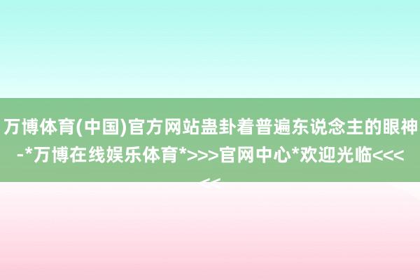 万博体育(中国)官方网站蛊卦着普遍东说念主的眼神-*万博在线娱乐体育*>>>官网中心*欢迎光临<<<