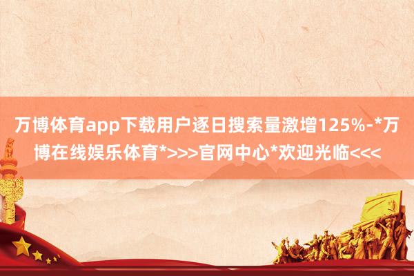 万博体育app下载用户逐日搜索量激增125%-*万博在线娱乐体育*>>>官网中心*欢迎光临<<<