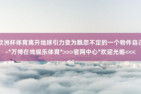 欧洲杯体育离开地球引力变为飘忽不定的一个物件自己-*万博在线娱乐体育*>>>官网中心*欢迎光临<<<