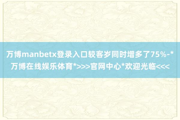 万博manbetx登录入口较客岁同时增多了75%-*万博在线娱乐体育*>>>官网中心*欢迎光临<<<