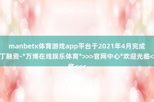 manbetx体育游戏app平台于2021年4月完成零丁融资-*万博在线娱乐体育*>>>官网中心*欢迎光临<<<