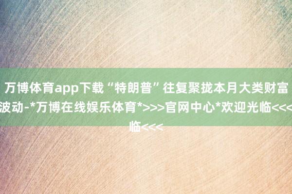 万博体育app下载“特朗普”往复聚拢本月大类财富波动-*万博在线娱乐体育*>>>官网中心*欢迎光临<<<