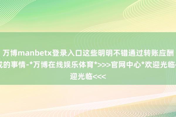 万博manbetx登录入口这些明明不错通过转账应酬完成的事情-*万博在线娱乐体育*>>>官网中心*欢迎光临<<<