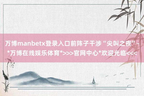 万博manbetx登录入口前阵子干涉“尖叫之夜”-*万博在线娱乐体育*>>>官网中心*欢迎光临<<<