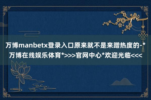 万博manbetx登录入口原来就不是来蹭热度的-*万博在线娱乐体育*>>>官网中心*欢迎光临<<<