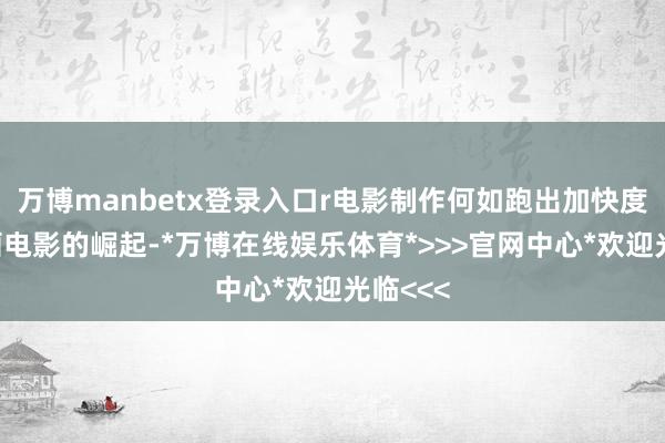 万博manbetx登录入口r　　电影制作何如跑出加快度？r　　动画电影的崛起-*万博在线娱乐体育*>>>官网中心*欢迎光临<<<