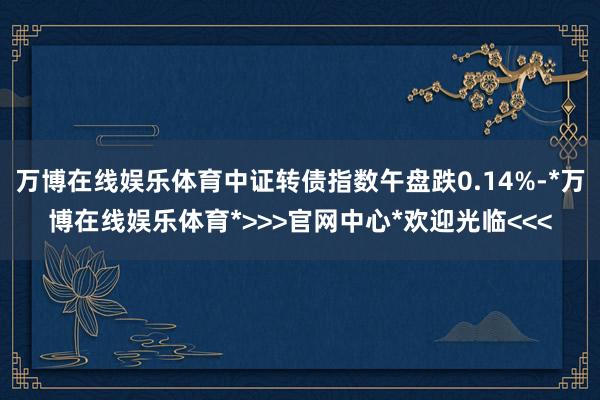 万博在线娱乐体育中证转债指数午盘跌0.14%-*万博在线娱乐体育*>>>官网中心*欢迎光临<<<