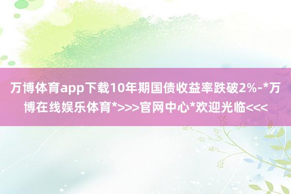 万博体育app下载10年期国债收益率跌破2%-*万博在线娱乐体育*>>>官网中心*欢迎光临<<<