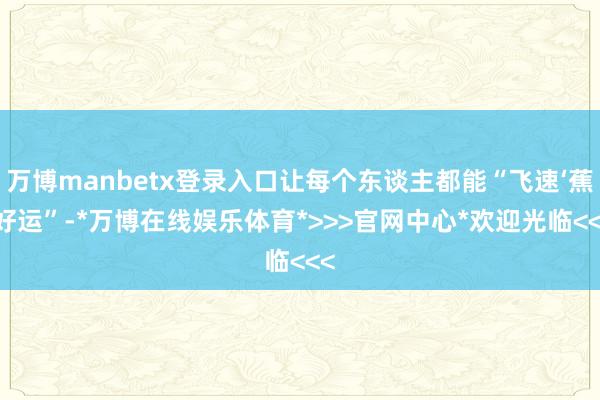 万博manbetx登录入口让每个东谈主都能“飞速‘蕉’好运”-*万博在线娱乐体育*>>>官网中心*欢迎光临<<<
