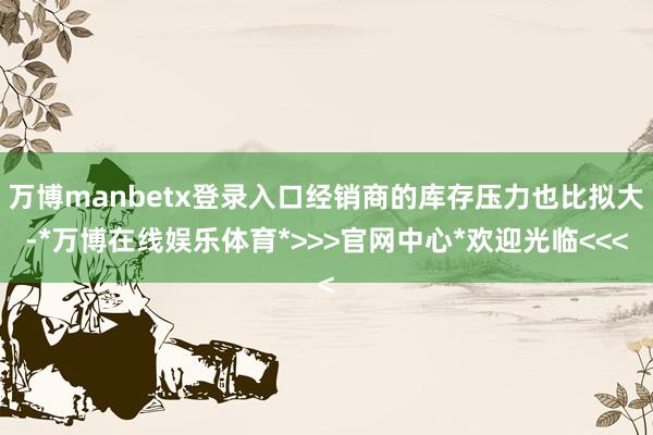 万博manbetx登录入口经销商的库存压力也比拟大-*万博在线娱乐体育*>>>官网中心*欢迎光临<<<