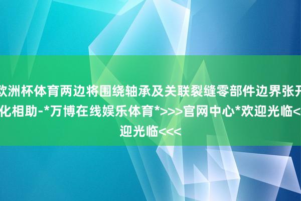 欧洲杯体育两边将围绕轴承及关联裂缝零部件边界张开深化相助-*万博在线娱乐体育*>>>官网中心*欢迎光临<<<