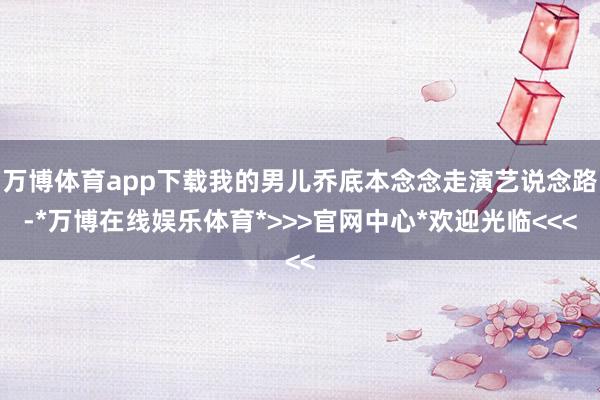 万博体育app下载我的男儿乔底本念念走演艺说念路-*万博在线娱乐体育*>>>官网中心*欢迎光临<<<