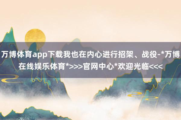 万博体育app下载我也在内心进行招架、战役-*万博在线娱乐体育*>>>官网中心*欢迎光临<<<