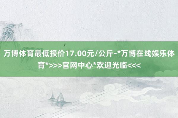 万博体育最低报价17.00元/公斤-*万博在线娱乐体育*>>>官网中心*欢迎光临<<<