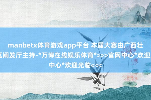 manbetx体育游戏app平台 本届大赛由广西壮族自治区阐发厅主持-*万博在线娱乐体育*>>>官网中心*欢迎光临<<<
