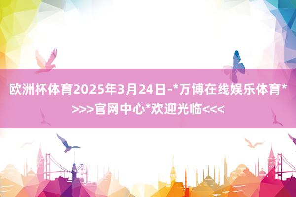 欧洲杯体育2025年3月24日-*万博在线娱乐体育*>>>官网中心*欢迎光临<<<