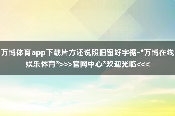 万博体育app下载片方还说照旧留好字据-*万博在线娱乐体育*>>>官网中心*欢迎光临<<<