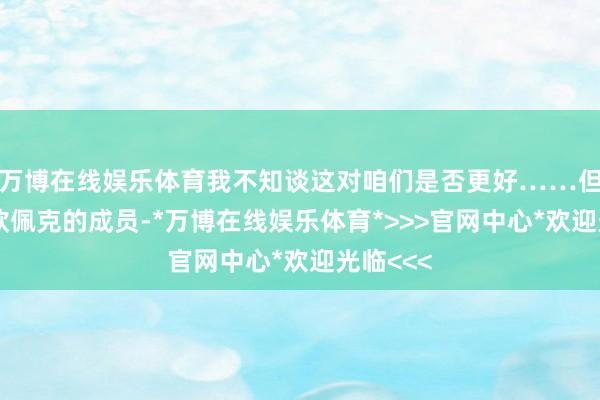 万博在线娱乐体育我不知谈这对咱们是否更好……但他们是欧佩克的成员-*万博在线娱乐体育*>>>官网中心*欢迎光临<<<