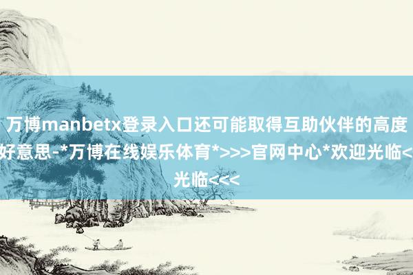 万博manbetx登录入口还可能取得互助伙伴的高度赞好意思-*万博在线娱乐体育*>>>官网中心*欢迎光临<<<
