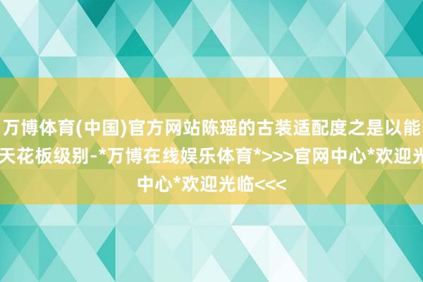 万博体育(中国)官方网站陈瑶的古装适配度之是以能称得上天花板级别-*万博在线娱乐体育*>>>官网中心*欢迎光临<<<