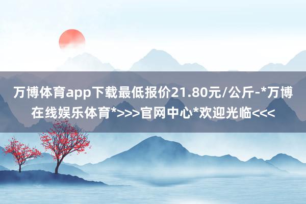 万博体育app下载最低报价21.80元/公斤-*万博在线娱乐体育*>>>官网中心*欢迎光临<<<