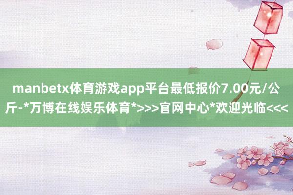 manbetx体育游戏app平台最低报价7.00元/公斤-*万博在线娱乐体育*>>>官网中心*欢迎光临<<<