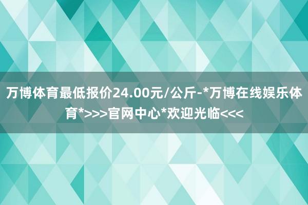 万博体育最低报价24.00元/公斤-*万博在线娱乐体育*>>>官网中心*欢迎光临<<<