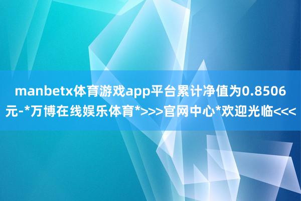 manbetx体育游戏app平台累计净值为0.8506元-*万博在线娱乐体育*>>>官网中心*欢迎光临<<<