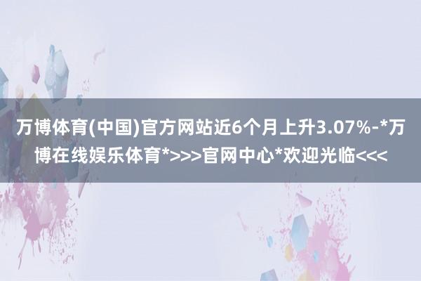 万博体育(中国)官方网站近6个月上升3.07%-*万博在线娱乐体育*>>>官网中心*欢迎光临<<<